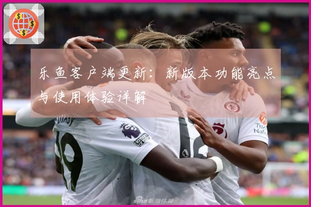 乐鱼客户端更新：新版本功能亮点与使用体验详解