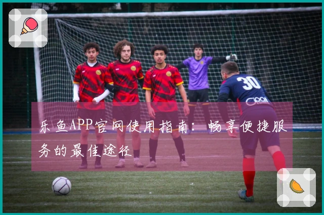 乐鱼APP官网使用指南：畅享便捷服务的最佳途径