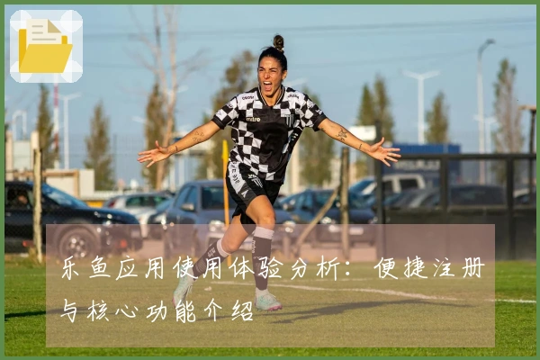 乐鱼应用使用体验分析：便捷注册与核心功能介绍