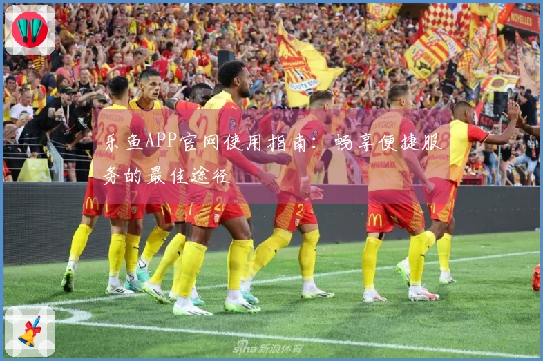 乐鱼APP官网使用指南：畅享便捷服务的最佳途径