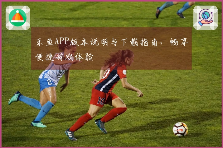 乐鱼APP版本说明与下载指南，畅享便捷游戏体验