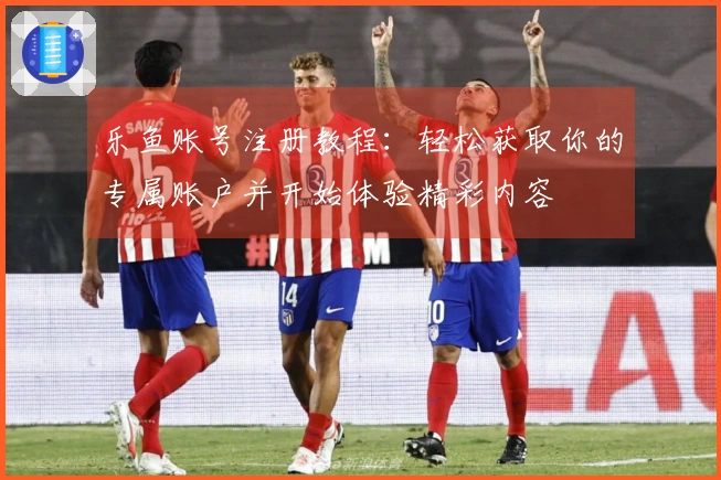 乐鱼账号注册教程：轻松获取你的专属账户并开始体验精彩内容