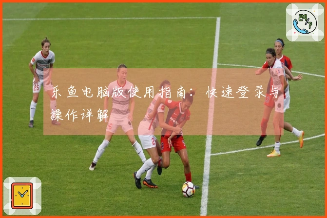 乐鱼电脑版使用指南：快速登录与操作详解