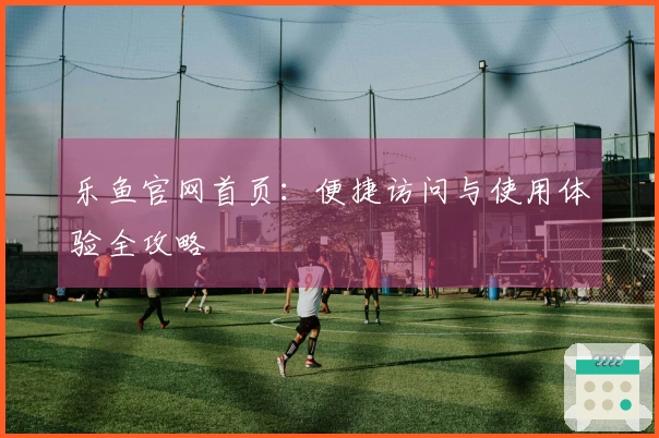 乐鱼官网首页:便捷访问与使用体验全攻略