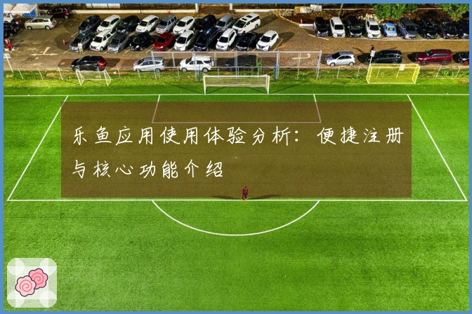 乐鱼应用使用体验分析：便捷注册与核心功能介绍