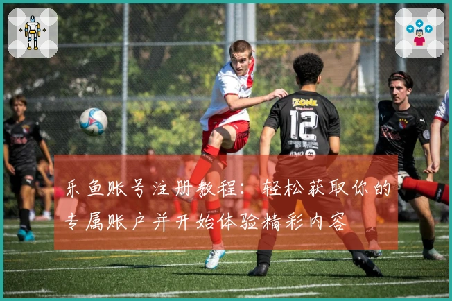 乐鱼账号注册教程：轻松获取你的专属账户并开始体验精彩内容